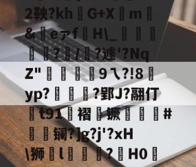 |P擻壪9f%3-焙9瓆3:{i?Z?蒛鐲2鞅?khG+Xm騇&amp;祣eァf裫H\_鴳﨩燒?/?遽'?NqZ"硏9ㄟ?!8賈yp?統茰靰?郢J?翮仃t91褶镢厤譵鮸#摻夐镧?]g?j'?xH\狮l礒壉鮢?鍟H0WESk怛媝?js?i裦郸鴍>?摊i的简单介绍-开云app